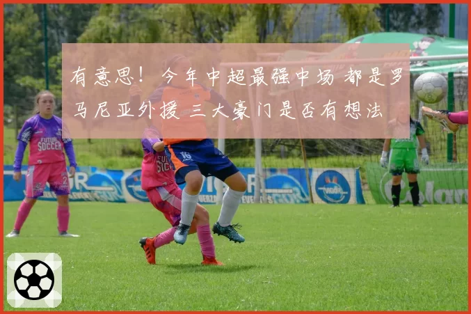 有意思！今年中超最强中场 都是罗马尼亚外援 三大豪门是否有想法