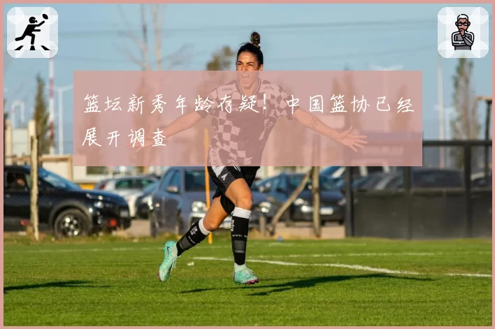 篮坛新秀年龄存疑！中国篮协已经展开调查