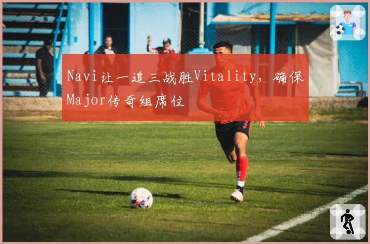 Navi让一追三战胜Vitality,确保Major传奇组席位