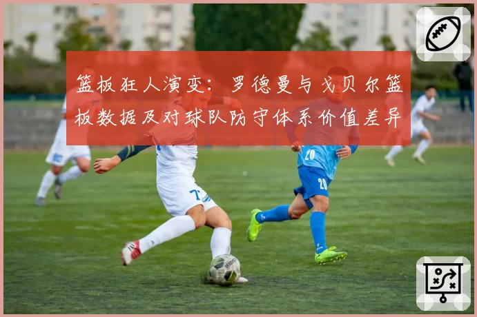 篮板狂人演变：罗德曼与戈贝尔篮板数据及对球队防守体系价值差异分析