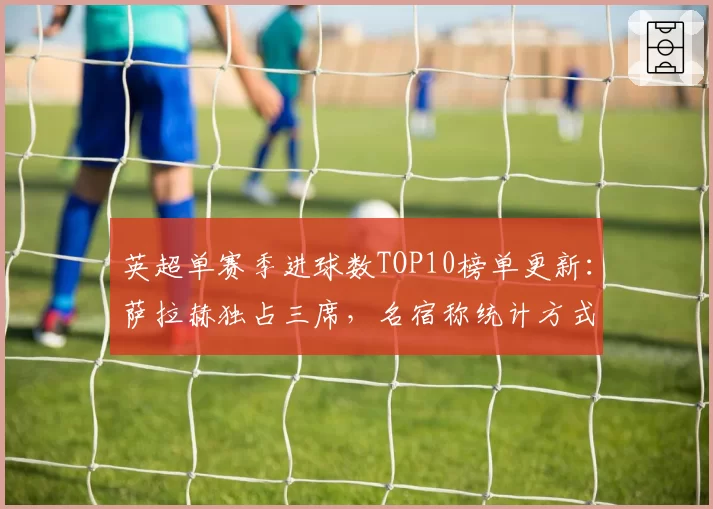 英超单赛季进球数TOP10榜单更新：萨拉赫独占三席，名宿称统计方式有问题
