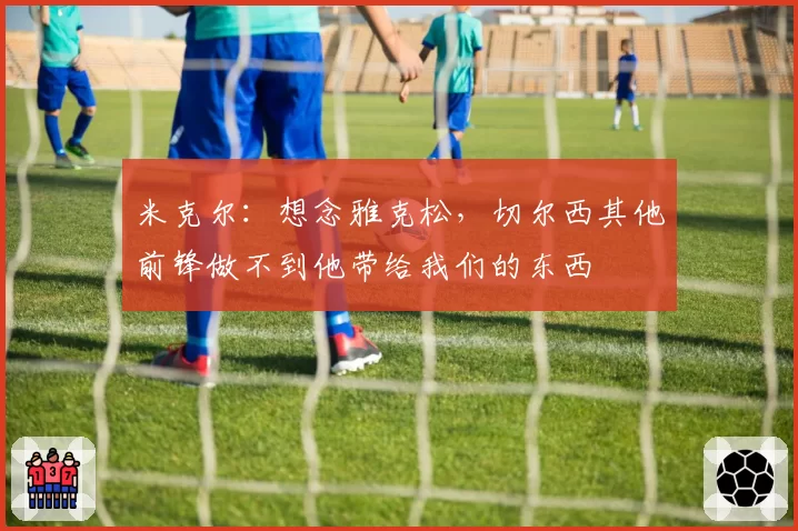 米克尔：想念雅克松，切尔西其他前锋做不到他带给我们的东西