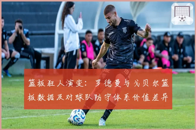 篮板狂人演变：罗德曼与戈贝尔篮板数据及对球队防守体系价值差异分析