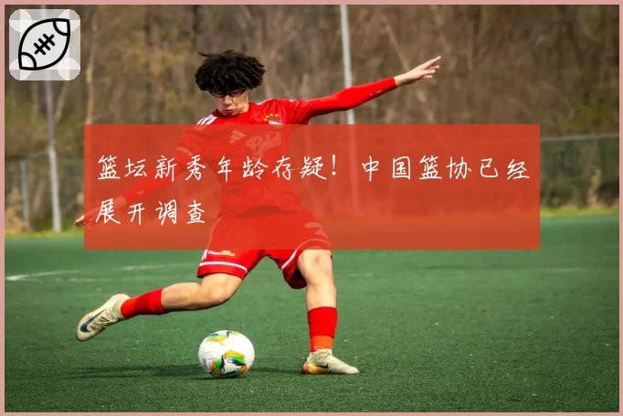 篮坛新秀年龄存疑！中国篮协已经展开调查