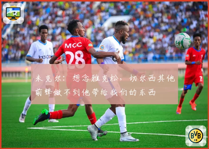 米克尔：想念雅克松，切尔西其他前锋做不到他带给我们的东西