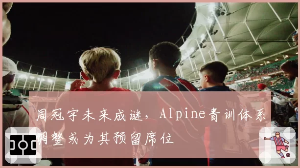 周冠宇未来成谜，Alpine青训体系调整或为其预留席位