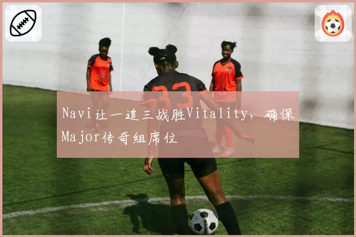 Navi让一追三战胜Vitality,确保Major传奇组席位