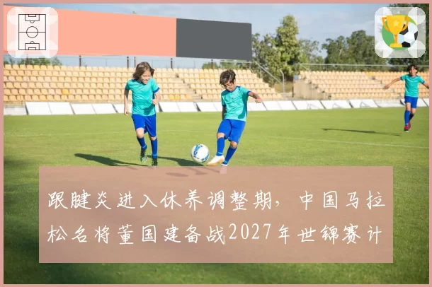 跟腱炎进入休养调整期，中国马拉松名将董国建备战2027年世锦赛计划出炉