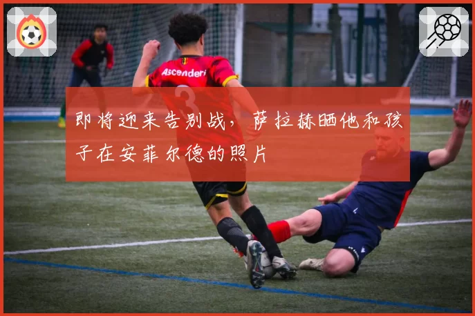 即将迎来告别战，萨拉赫晒他和孩子在安菲尔德的照片