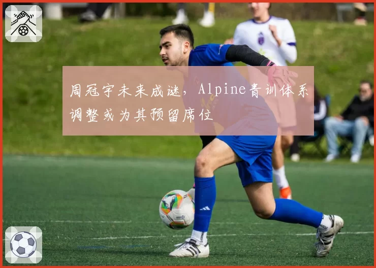 周冠宇未来成谜，Alpine青训体系调整或为其预留席位