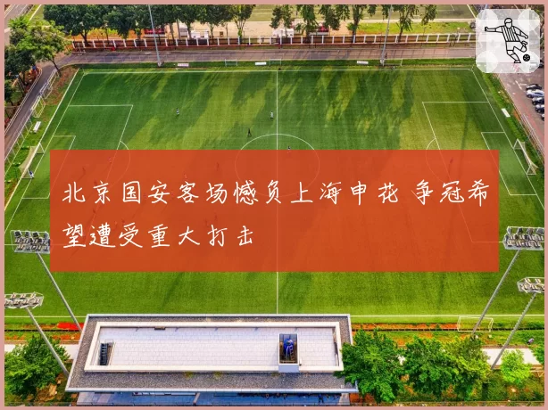 北京国安客场憾负上海申花 争冠希望遭受重大打击