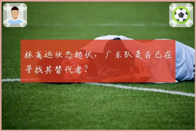 林高远状态起伏，广东队是否已在寻找其替代者？